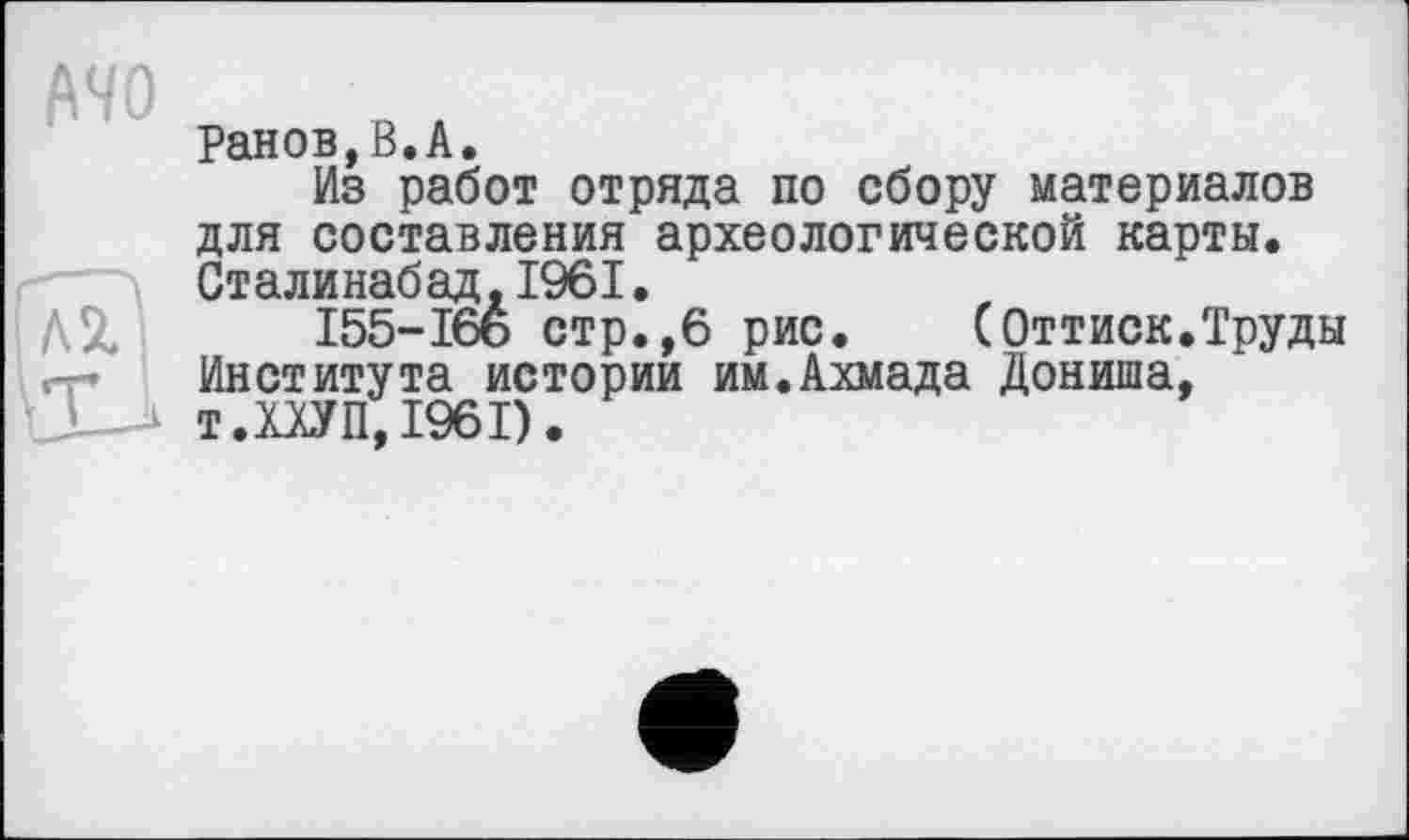 ﻿MO

Ранов,В.А.
Из работ отряда по сбору материалов для составления археологической карты. Сталинабад,1961.
І55-І66 стр.,6 рис. (Оттиск.Труды Института истории им.Ахмада Дониша, т.МУП, 1961).